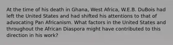 At the time of his death in Ghana, West Africa, W.E.B. DuBois had left the United States and had shifted his attentions to that of advocating Pan Africanism. What factors in the United States and throughout the African Diaspora might have contributed to this direction in his work?