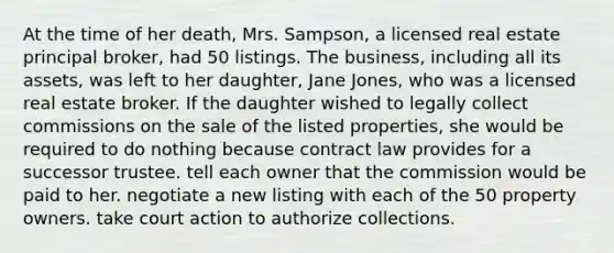 At the time of her death, Mrs. Sampson, a licensed real estate principal broker, had 50 listings. The business, including all its assets, was left to her daughter, Jane Jones, who was a licensed real estate broker. If the daughter wished to legally collect commissions on the sale of the listed properties, she would be required to do nothing because contract law provides for a successor trustee. tell each owner that the commission would be paid to her. negotiate a new listing with each of the 50 property owners. take court action to authorize collections.