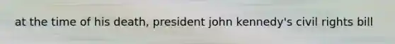 at the time of his death, president john kennedy's civil rights bill