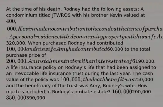 At the time of his death, Rodney had the following assets: A condominium titled JTWROS with his brother Kevin valued at 400,000. Kevin made no contribution to the condo at the time of purchase or later. A personal residence titled community property with his wife Amy valued at320,000. When purchased Rodney had contributed 100,000 and his wife Amy had contributed60,000 to the total purchase price of 200,000. An installment note with an interest rate of 6% when the 7520 rate was 6% and the balance of the note was190,000. A life insurance policy on Rodney's life that had been assigned to an irrevocable life insurance trust during the last year. The cash value of the policy was 100,000; the death benefit was250,000 and the beneficiary of the trust was Amy, Rodney's wife. How much is included in Rodney's probate estate? 160,000200,000 350,000390,000