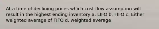 At a time of declining prices which cost flow assumption will result in the highest ending inventory a. LIFO b. FIFO c. Either weighted average of FIFO d. weighted average