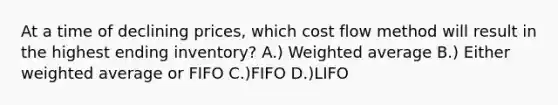 At a time of declining prices, which cost flow method will result in the highest ending inventory? A.) Weighted average B.) Either weighted average or FIFO C.)FIFO D.)LIFO