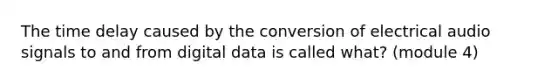 The time delay caused by the conversion of electrical audio signals to and from digital data is called what? (module 4)