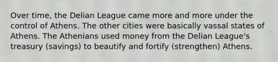 Over time, the Delian League came more and more under the control of Athens. The other cities were basically vassal states of Athens. The Athenians used money from the Delian League's treasury (savings) to beautify and fortify (strengthen) Athens.