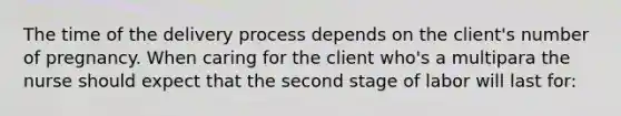 The time of the delivery process depends on the client's number of pregnancy. When caring for the client who's a multipara the nurse should expect that the second stage of labor will last for: