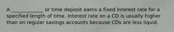 A _____________ or time deposit earns a fixed interest rate for a specified length of time. Interest rate on a CD is usually higher than on regular savings accounts because CDs are less liquid.