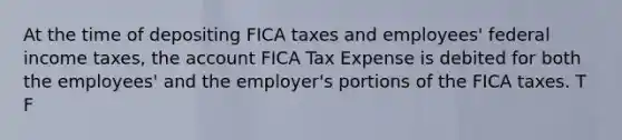 At the time of depositing FICA taxes and employees' federal income taxes, the account FICA Tax Expense is debited for both the employees' and the employer's portions of the FICA taxes. T F