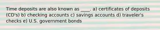 Time deposits are also known as ____. a) certificates of deposits (CD's) b) checking accounts c) savings accounts d) traveler's checks e) U.S. government bonds