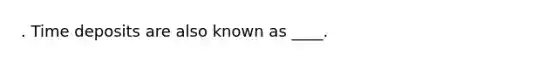 . Time deposits are also known as ____.