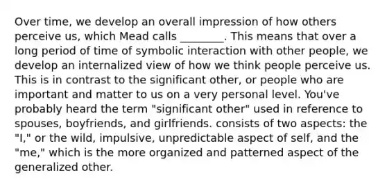 Over time, we develop an overall impression of how others perceive us, which Mead calls ________. This means that over a long period of time of symbolic interaction with other people, we develop an internalized view of how we think people perceive us. This is in contrast to the significant other, or people who are important and matter to us on a very personal level. You've probably heard the term "significant other" used in reference to spouses, boyfriends, and girlfriends. consists of two aspects: the "I," or the wild, impulsive, unpredictable aspect of self, and the "me," which is the more organized and patterned aspect of the generalized other.