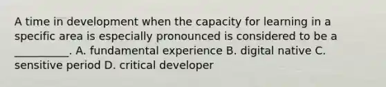 A time in development when the capacity for learning in a specific area is especially pronounced is considered to be a __________. A. fundamental experience B. digital native C. sensitive period D. critical developer