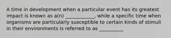 A time in development when a particular event has its greatest impact is known as a(n) ____________, while a specific time when organisms are particularly susceptible to certain kinds of stimuli in their environments is referred to as __________