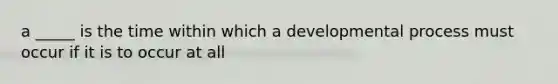 a _____ is the time within which a developmental process must occur if it is to occur at all