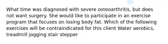 What time was diagnosed with severe osteoarthritis, but does not want surgery. She would like to participate in an exercise program that focuses on losing body fat. Which of the following exercises will be contraindicated for this client Water aerobics, treadmill jogging stair stepper