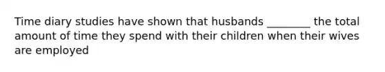 Time diary studies have shown that husbands ________ the total amount of time they spend with their children when their wives are employed