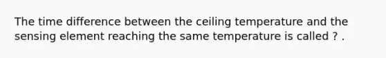 The time difference between the ceiling temperature and the sensing element reaching the same temperature is called ? .