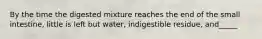 By the time the digested mixture reaches the end of the small intestine, little is left but water, indigestible residue, and_____