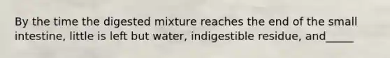 By the time the digested mixture reaches the end of the small intestine, little is left but water, indigestible residue, and_____