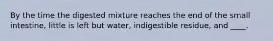 By the time the digested mixture reaches the end of the small intestine, little is left but water, indigestible residue, and ____.