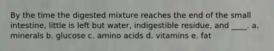 By the time the digested mixture reaches the end of the small intestine, little is left but water, indigestible residue, and ____. a. minerals b. glucose c. amino acids d. vitamins e. fat