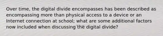 Over time, the digital divide encompasses has been described as encompassing more than physical access to a device or an Internet connection at school; what are some additional factors now included when discussing the digital divide?