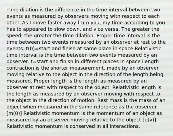 Time dilation is the difference in the <a href='https://www.questionai.com/knowledge/kistlM8mUs-time-interval' class='anchor-knowledge'>time interval</a> between two events as measured by observers moving with respect to each other. As I move faster away from you, my time according to you has to appeared to slow down, and vice versa. The greater the speed, the greater the time dilation. Proper time interval is the time between two events measured by an observer at rest to the events. t(0)=start and finish at same place in space Relativistic time interval is the time between two events measured by an observer. t=start and finish in different places in space Length contraction is the shorter measurement, made by an observer moving relative to the object in the direction of the length being measured. Proper length is the length as measured by an observer at rest with respect to the object. Relativistic length is the length as measured by an observer moving with respect to the object in the direction of motion. Rest mass is the mass of an object when measured in the same reference as the observer [m(0)] Relativistic momentum is the momentum of an object as measured by an observer moving relative to the object [p(v)]. Relativistic momentum is conserved in all interactions.