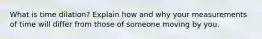 What is time dilation? Explain how and why your measurements of time will differ from those of someone moving by you.