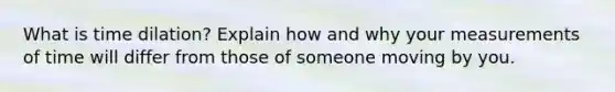 What is time dilation? Explain how and why your measurements of time will differ from those of someone moving by you.