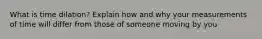 What is time dilation? Explain how and why your measurements of time will differ from those of someone moving by you
