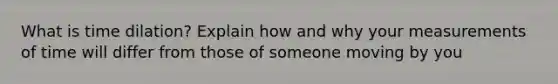 What is time dilation? Explain how and why your measurements of time will differ from those of someone moving by you
