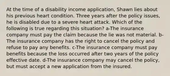 At the time of a disability income application, Shawn lies about his previous heart condition. Three years after the policy issues, he is disabled due to a severe heart attack. Which of the following is true regarding this situation? a-The insurance company must pay the claim because the lie was not material. b-The insurance company has the right to cancel the policy and refuse to pay any benefits. c-The insurance company must pay benefits because the loss occurred after two years of the policy effective date. d-The insurance company may cancel the policy, but must accept a new application from the insured.