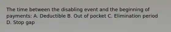 The time between the disabling event and the beginning of payments: A. Deductible B. Out of pocket C. Elimination period D. Stop gap