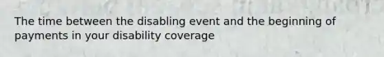 The time between the disabling event and the beginning of payments in your disability coverage