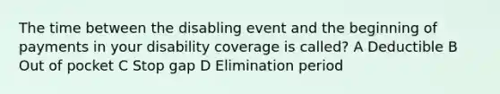 The time between the disabling event and the beginning of payments in your disability coverage is called? A Deductible B Out of pocket C Stop gap D Elimination period