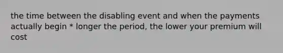 the time between the disabling event and when the payments actually begin * longer the period, the lower your premium will cost