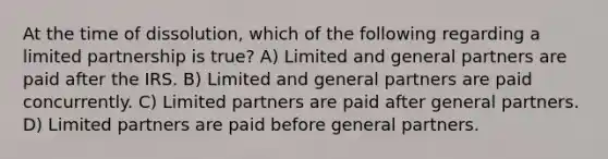 At the time of dissolution, which of the following regarding a limited partnership is true? A) Limited and general partners are paid after the IRS. B) Limited and general partners are paid concurrently. C) Limited partners are paid after general partners. D) Limited partners are paid before general partners.