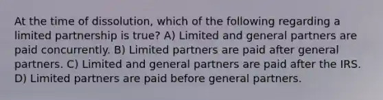 At the time of dissolution, which of the following regarding a limited partnership is true? A) Limited and general partners are paid concurrently. B) Limited partners are paid after general partners. C) Limited and general partners are paid after the IRS. D) Limited partners are paid before general partners.