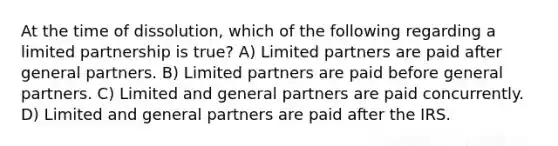 At the time of dissolution, which of the following regarding a limited partnership is true? A) Limited partners are paid after general partners. B) Limited partners are paid before general partners. C) Limited and general partners are paid concurrently. D) Limited and general partners are paid after the IRS.