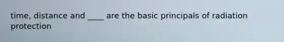 time, distance and ____ are the basic principals of radiation protection