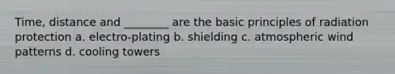 Time, distance and ________ are the basic principles of radiation protection a. electro-plating b. shielding c. atmospheric wind patterns d. cooling towers