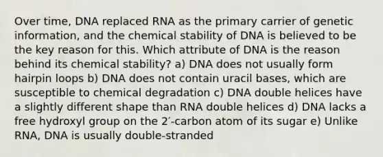 Over time, DNA replaced RNA as the primary carrier of genetic information, and the chemical stability of DNA is believed to be the key reason for this. Which attribute of DNA is the reason behind its chemical stability? a) DNA does not usually form hairpin loops b) DNA does not contain uracil bases, which are susceptible to chemical degradation c) DNA double helices have a slightly different shape than RNA double helices d) DNA lacks a free hydroxyl group on the 2′-carbon atom of its sugar e) Unlike RNA, DNA is usually double-stranded