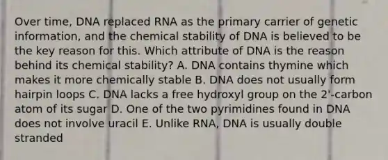 Over time, DNA replaced RNA as the primary carrier of genetic information, and the chemical stability of DNA is believed to be the key reason for this. Which attribute of DNA is the reason behind its chemical stability? A. DNA contains thymine which makes it more chemically stable B. DNA does not usually form hairpin loops C. DNA lacks a free hydroxyl group on the 2'-carbon atom of its sugar D. One of the two pyrimidines found in DNA does not involve uracil E. Unlike RNA, DNA is usually double stranded