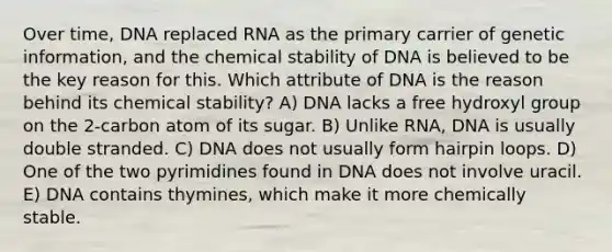 Over time, DNA replaced RNA as the primary carrier of genetic information, and the chemical stability of DNA is believed to be the key reason for this. Which attribute of DNA is the reason behind its chemical stability? A) DNA lacks a free hydroxyl group on the 2-carbon atom of its sugar. B) Unlike RNA, DNA is usually double stranded. C) DNA does not usually form hairpin loops. D) One of the two pyrimidines found in DNA does not involve uracil. E) DNA contains thymines, which make it more chemically stable.