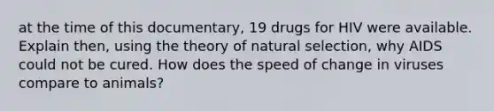 at the time of this documentary, 19 drugs for HIV were available. Explain then, using the theory of natural selection, why AIDS could not be cured. How does the speed of change in viruses compare to animals?