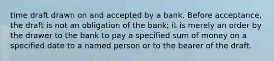 time draft drawn on and accepted by a bank. Before acceptance, the draft is not an obligation of the bank; it is merely an order by the drawer to the bank to pay a specified sum of money on a specified date to a named person or to the bearer of the draft.