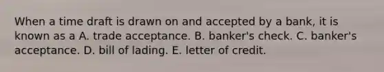 When a time draft is drawn on and accepted by a bank, it is known as a A. trade acceptance. B. banker's check. C. banker's acceptance. D. bill of lading. E. letter of credit.