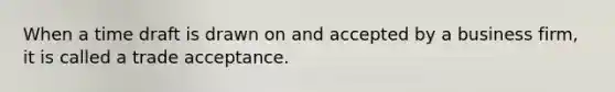 When a time draft is drawn on and accepted by a business firm, it is called a trade acceptance.