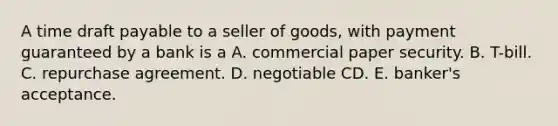 A time draft payable to a seller of goods, with payment guaranteed by a bank is a A. commercial paper security. B. T-bill. C. repurchase agreement. D. negotiable CD. E. banker's acceptance.