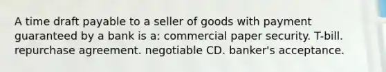 A time draft payable to a seller of goods with payment guaranteed by a bank is a: commercial paper security. T-bill. repurchase agreement. negotiable CD. banker's acceptance.