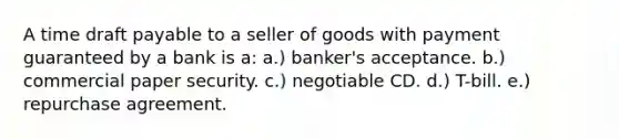 A time draft payable to a seller of goods with payment guaranteed by a bank is a: a.) banker's acceptance. b.) commercial paper security. c.) negotiable CD. d.) T-bill. e.) repurchase agreement.